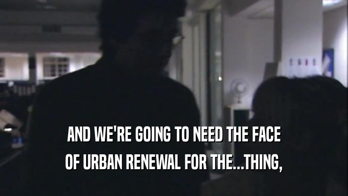 AND WE'RE GOING TO NEED THE FACE OF URBAN RENEWAL FOR THE...THING, 
