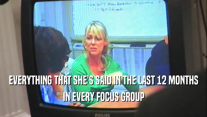 EVERYTHING THAT SHE'S SAID IN THE LAST 12 MONTHS
 IN EVERY FOCUS GROUP
 