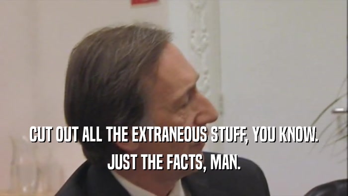 CUT OUT ALL THE EXTRANEOUS STUFF, YOU KNOW. JUST THE FACTS, MAN. 