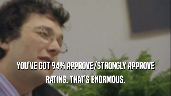 YOU'VE GOT 94% APPROVE/STRONGLY APPROVE
 RATING. THAT'S ENORMOUS.
 