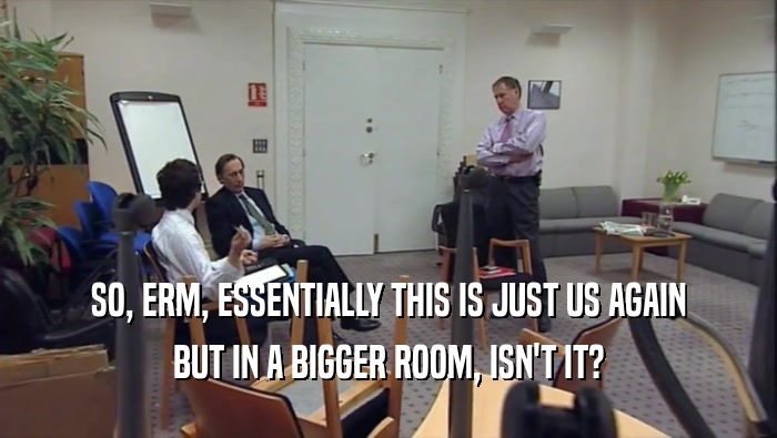SO, ERM, ESSENTIALLY THIS IS JUST US AGAIN BUT IN A BIGGER ROOM, ISN'T IT? 