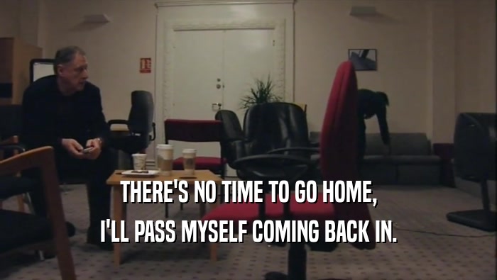 THERE'S NO TIME TO GO HOME, I'LL PASS MYSELF COMING BACK IN. 