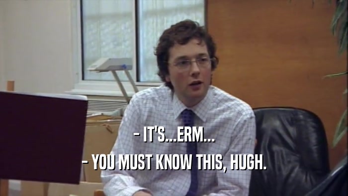 - IT'S...ERM... - YOU MUST KNOW THIS, HUGH. 