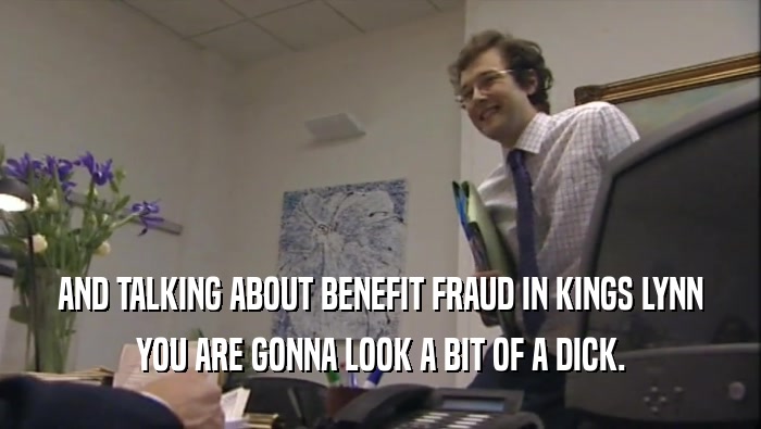 AND TALKING ABOUT BENEFIT FRAUD IN KINGS LYNN
 YOU ARE GONNA LOOK A BIT OF A DICK.
 