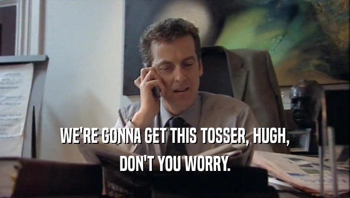WE'RE GONNA GET THIS TOSSER, HUGH,
 DON'T YOU WORRY.
 