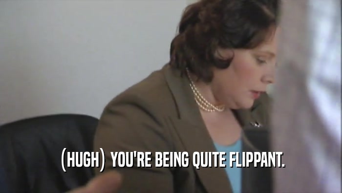 (HUGH) YOU'RE BEING QUITE FLIPPANT.  