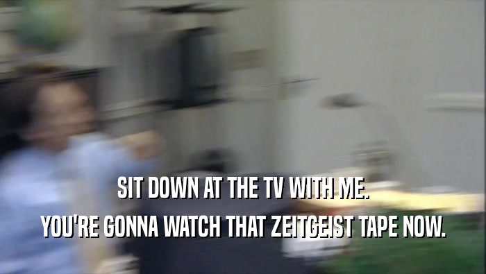SIT DOWN AT THE TV WITH ME.
 YOU'RE GONNA WATCH THAT ZEITGEIST TAPE NOW.
 
