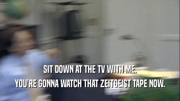 SIT DOWN AT THE TV WITH ME. YOU'RE GONNA WATCH THAT ZEITGEIST TAPE NOW. 