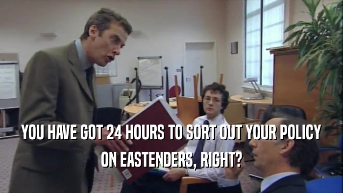 YOU HAVE GOT 24 HOURS TO SORT OUT YOUR POLICY ON EASTENDERS, RIGHT? 