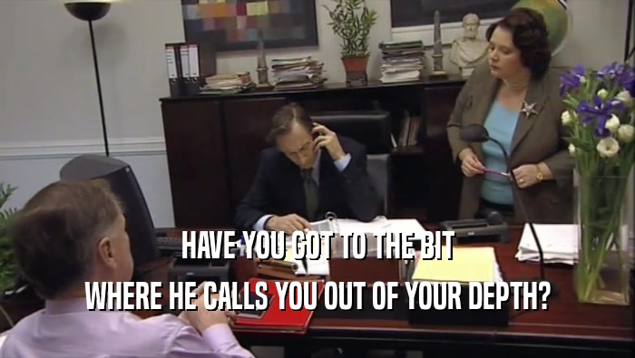 HAVE YOU GOT TO THE BIT WHERE HE CALLS YOU OUT OF YOUR DEPTH? 