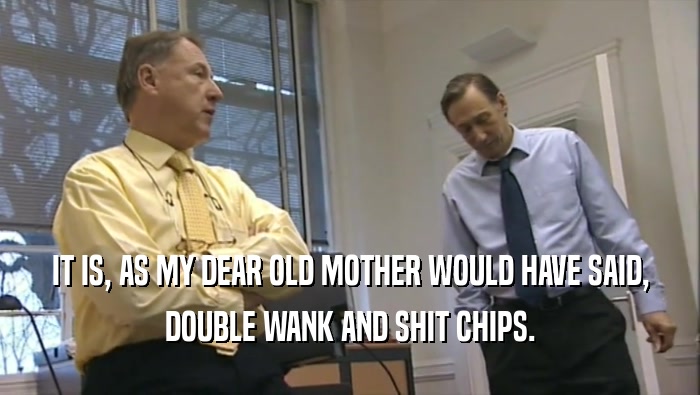 IT IS, AS MY DEAR OLD MOTHER WOULD HAVE SAID, DOUBLE WANK AND SHIT CHIPS. 