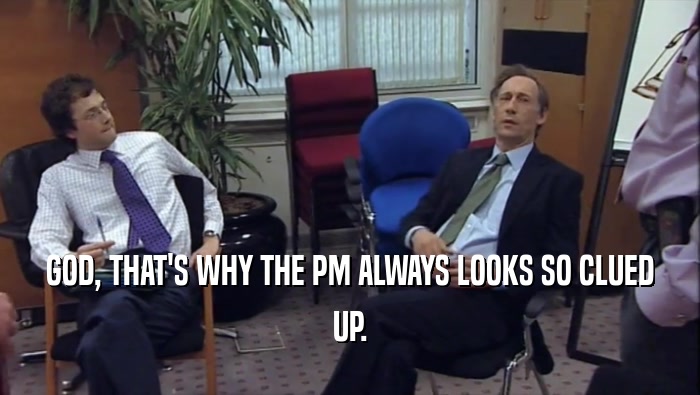 GOD, THAT'S WHY THE PM ALWAYS LOOKS SO CLUED UP. 