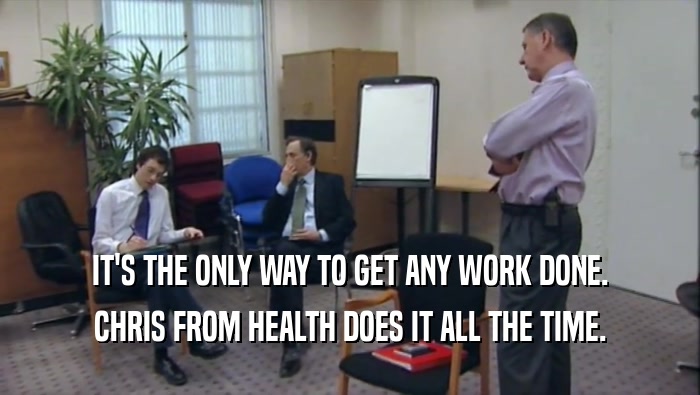 IT'S THE ONLY WAY TO GET ANY WORK DONE. CHRIS FROM HEALTH DOES IT ALL THE TIME. 