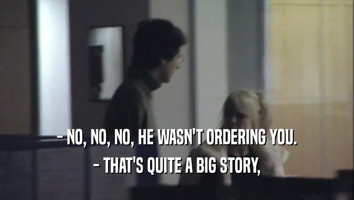 - NO, NO, NO, HE WASN'T ORDERING YOU. - THAT'S QUITE A BIG STORY, 