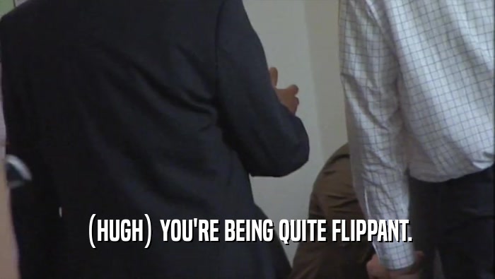 (HUGH) YOU'RE BEING QUITE FLIPPANT.  