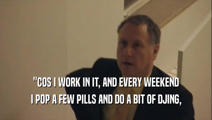 ''COS I WORK IN IT, AND EVERY WEEKEND I POP A FEW PILLS AND DO A BIT OF DJING, 