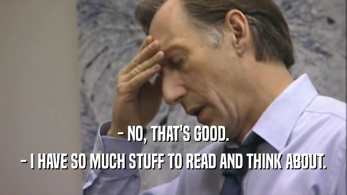 - NO, THAT'S GOOD. - I HAVE SO MUCH STUFF TO READ AND THINK ABOUT. 