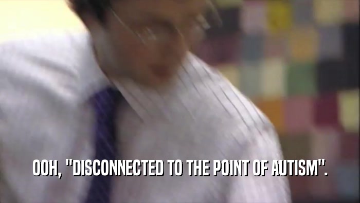 OOH, ''DISCONNECTED TO THE POINT OF AUTISM''.  