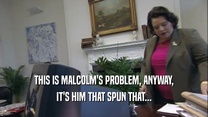 THIS IS MALCOLM'S PROBLEM, ANYWAY,
 IT'S HIM THAT SPUN THAT...
 