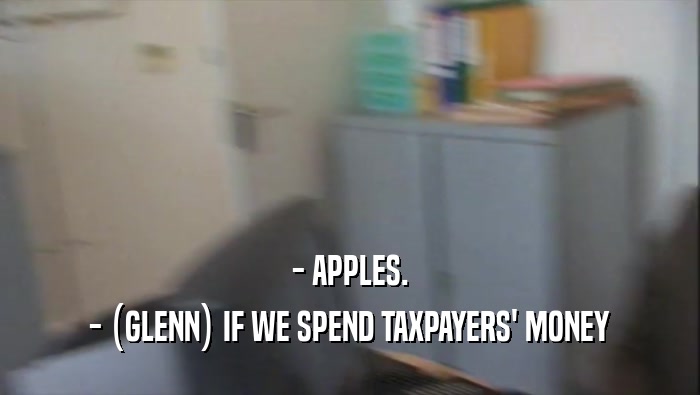 - APPLES.
 - (GLENN) IF WE SPEND TAXPAYERS' MONEY
 