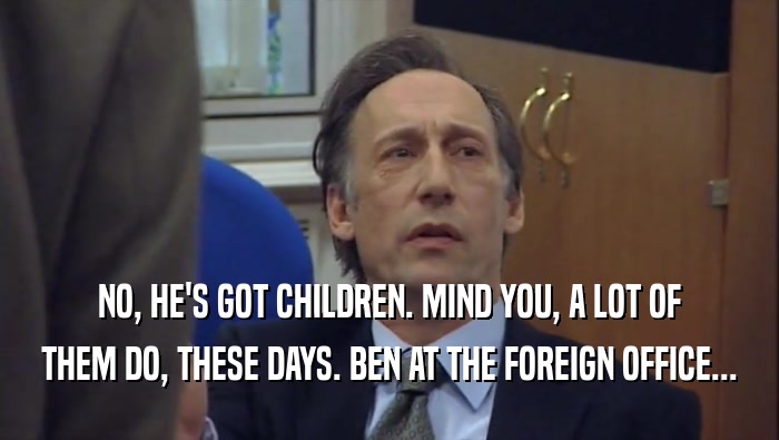 NO, HE'S GOT CHILDREN. MIND YOU, A LOT OF THEM DO, THESE DAYS. BEN AT THE FOREIGN OFFICE... 