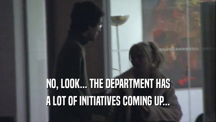 NO, LOOK... THE DEPARTMENT HAS A LOT OF INITIATIVES COMING UP... 