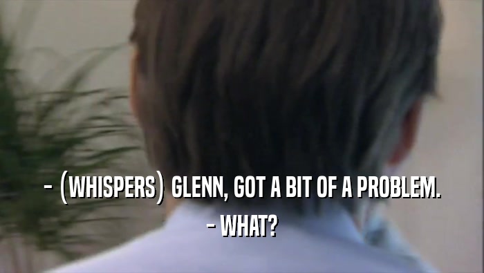 - (WHISPERS) GLENN, GOT A BIT OF A PROBLEM.
 - WHAT?
 