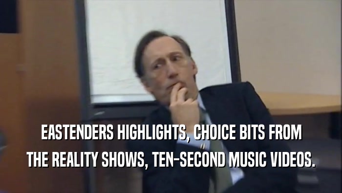 EASTENDERS HIGHLIGHTS, CHOICE BITS FROM THE REALITY SHOWS, TEN-SECOND MUSIC VIDEOS. 
