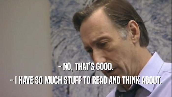 - NO, THAT'S GOOD. - I HAVE SO MUCH STUFF TO READ AND THINK ABOUT. 