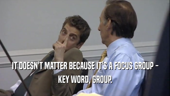 IT DOESN'T MATTER BECAUSE IT'S A FOCUS GROUP - KEY WORD, GROUP. 