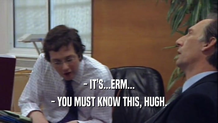 - IT'S...ERM... - YOU MUST KNOW THIS, HUGH. 
