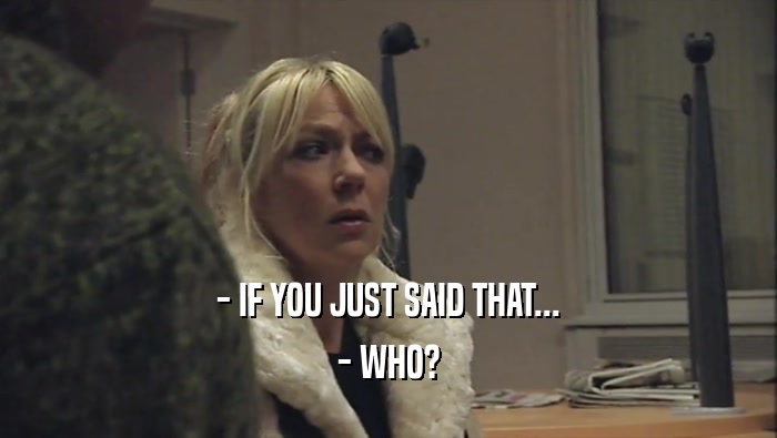 - IF YOU JUST SAID THAT... - WHO? 
