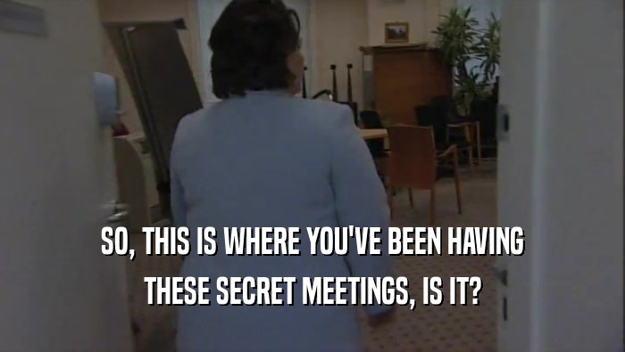 SO, THIS IS WHERE YOU'VE BEEN HAVING THESE SECRET MEETINGS, IS IT? 