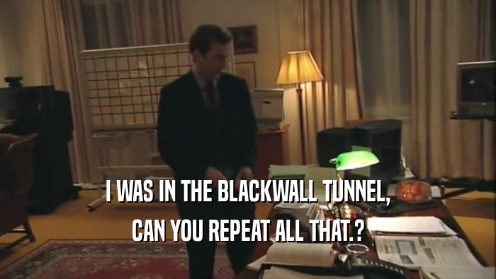 I WAS IN THE BLACKWALL TUNNEL, CAN YOU REPEAT ALL THAT.? 