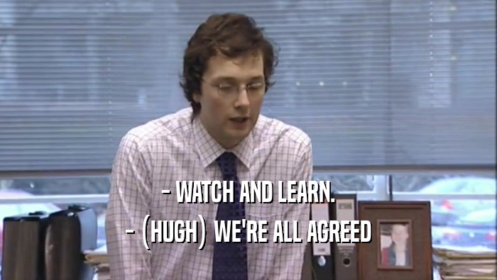 - WATCH AND LEARN. - (HUGH) WE'RE ALL AGREED 