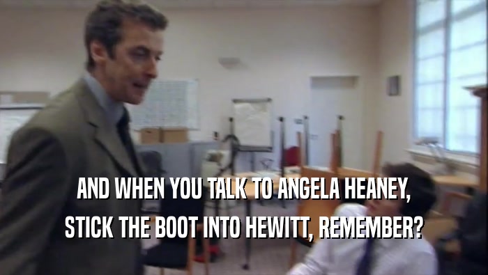 AND WHEN YOU TALK TO ANGELA HEANEY, STICK THE BOOT INTO HEWITT, REMEMBER? 