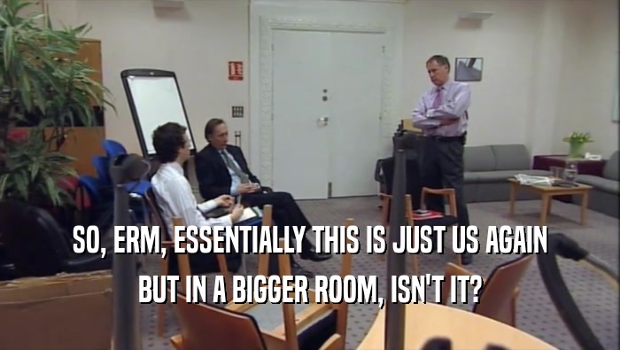 SO, ERM, ESSENTIALLY THIS IS JUST US AGAIN BUT IN A BIGGER ROOM, ISN'T IT? 