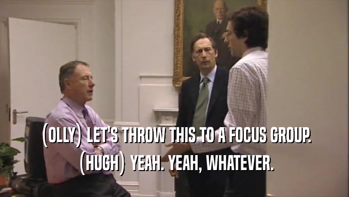 (OLLY) LET'S THROW THIS TO A FOCUS GROUP. (HUGH) YEAH. YEAH, WHATEVER. 