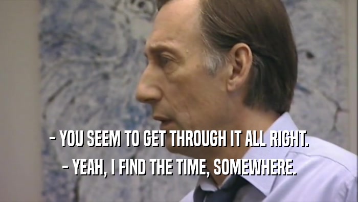 - YOU SEEM TO GET THROUGH IT ALL RIGHT. - YEAH, I FIND THE TIME, SOMEWHERE. 