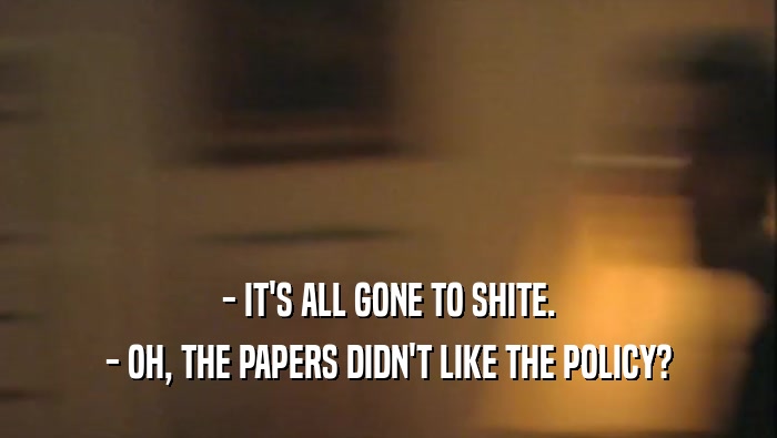 - IT'S ALL GONE TO SHITE. - OH, THE PAPERS DIDN'T LIKE THE POLICY? 