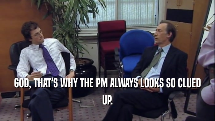 GOD, THAT'S WHY THE PM ALWAYS LOOKS SO CLUED UP. 