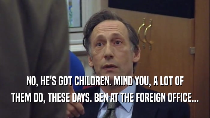NO, HE'S GOT CHILDREN. MIND YOU, A LOT OF THEM DO, THESE DAYS. BEN AT THE FOREIGN OFFICE... 