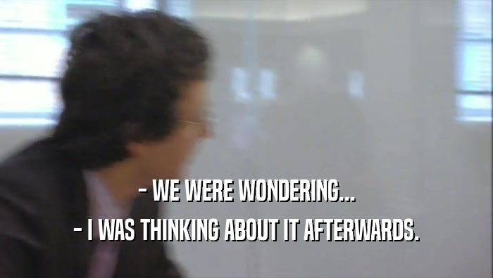 - WE WERE WONDERING... - I WAS THINKING ABOUT IT AFTERWARDS. 