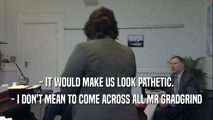 - IT WOULD MAKE US LOOK PATHETIC. - I DON'T MEAN TO COME ACROSS ALL MR GRADGRIND 