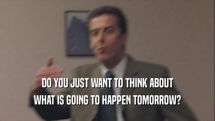 DO YOU JUST WANT TO THINK ABOUT WHAT IS GOING TO HAPPEN TOMORROW? 