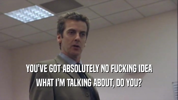 YOU'VE GOT ABSOLUTELY NO FUCKING IDEA WHAT I'M TALKING ABOUT, DO YOU? 