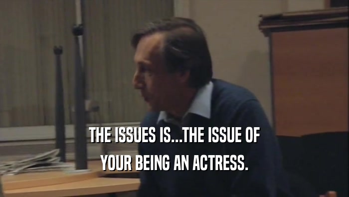 THE ISSUES IS...THE ISSUE OF YOUR BEING AN ACTRESS. 