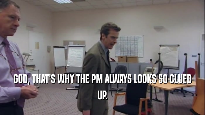 GOD, THAT'S WHY THE PM ALWAYS LOOKS SO CLUED UP. 