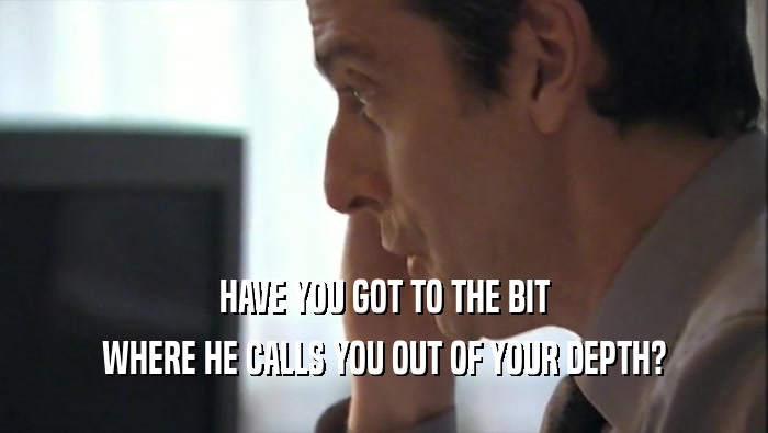 HAVE YOU GOT TO THE BIT WHERE HE CALLS YOU OUT OF YOUR DEPTH? 