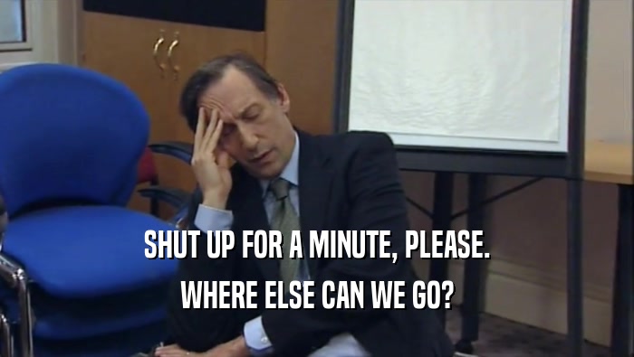 SHUT UP FOR A MINUTE, PLEASE. WHERE ELSE CAN WE GO? 